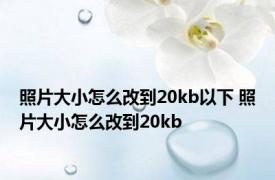 照片大小怎么改到20kb以下 照片大小怎么改到20kb