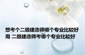 想考个二级建造师哪个专业比较好用 二级建造师考哪个专业比较好