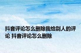 抖音评论怎么删除我给别人的评论 抖音评论怎么删除