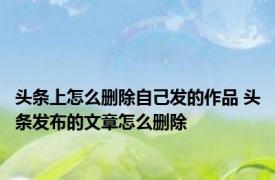 头条上怎么删除自己发的作品 头条发布的文章怎么删除