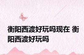 衡阳西渡好玩吗现在 衡阳西渡好玩吗