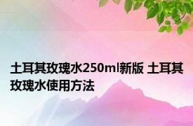 土耳其玫瑰水250ml新版 土耳其玫瑰水使用方法