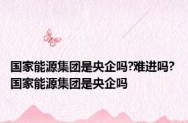 国家能源集团是央企吗?难进吗? 国家能源集团是央企吗