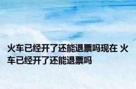 火车已经开了还能退票吗现在 火车已经开了还能退票吗