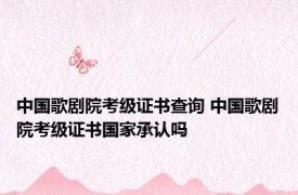 中国歌剧院考级证书查询 中国歌剧院考级证书国家承认吗
