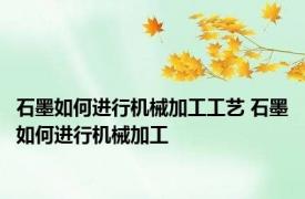 石墨如何进行机械加工工艺 石墨如何进行机械加工
