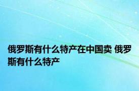 俄罗斯有什么特产在中国卖 俄罗斯有什么特产