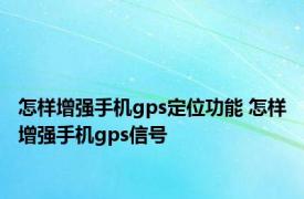 怎样增强手机gps定位功能 怎样增强手机gps信号