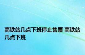 高铁站几点下班停止售票 高铁站几点下班