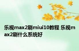 乐视max2刷miui10教程 乐视max2刷什么系统好