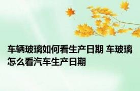 车辆玻璃如何看生产日期 车玻璃怎么看汽车生产日期