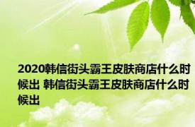 2020韩信街头霸王皮肤商店什么时候出 韩信街头霸王皮肤商店什么时候出
