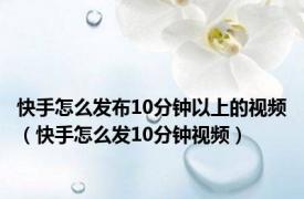 快手怎么发布10分钟以上的视频（快手怎么发10分钟视频）