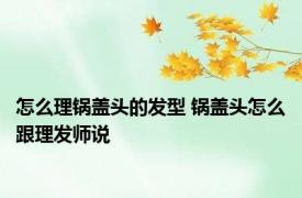 怎么理锅盖头的发型 锅盖头怎么跟理发师说