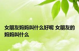 女朋友妈妈叫什么好呢 女朋友的妈妈叫什么