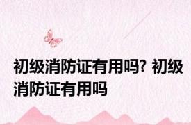 初级消防证有用吗? 初级消防证有用吗