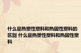 什么是热塑性塑料和热固性塑料的区别 什么是热塑性塑料和热固性塑料