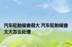 汽车轮胎噪音很大 汽车轮胎噪音太大怎么处理