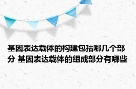 基因表达载体的构建包括哪几个部分 基因表达载体的组成部分有哪些