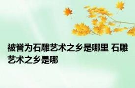 被誉为石雕艺术之乡是哪里 石雕艺术之乡是哪