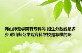 韩山师范学院有专科吗 招生分数线是多少 韩山师范学院专科学校是怎样的啊