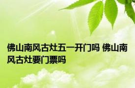佛山南风古灶五一开门吗 佛山南风古灶要门票吗