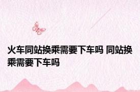 火车同站换乘需要下车吗 同站换乘需要下车吗