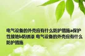 电气设备的外壳应有什么防护措施a保护性接地b防锈漆 电气设备的外壳应有什么防护措施