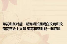 菊花和茶叶能一起泡吗长期喝白玫瑰和玫瑰花茶会上火吗 菊花和茶叶能一起泡吗