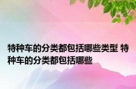 特种车的分类都包括哪些类型 特种车的分类都包括哪些
