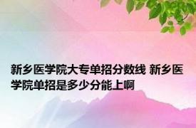 新乡医学院大专单招分数线 新乡医学院单招是多少分能上啊