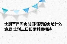 士别三日即更刮目相待的更是什么意思 士别三日即更刮目相待 