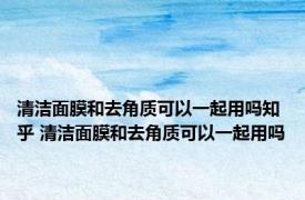 清洁面膜和去角质可以一起用吗知乎 清洁面膜和去角质可以一起用吗