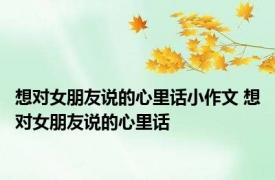 想对女朋友说的心里话小作文 想对女朋友说的心里话 