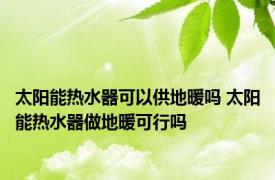 太阳能热水器可以供地暖吗 太阳能热水器做地暖可行吗