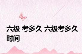 六级 考多久 六级考多久时间