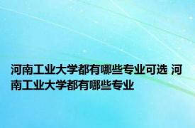 河南工业大学都有哪些专业可选 河南工业大学都有哪些专业