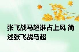 张飞战马超谁占上风 简述张飞战马超