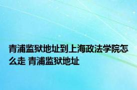 青浦监狱地址到上海政法学院怎么走 青浦监狱地址