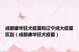 成都康华狂犬疫苗和辽宁成大疫苗区别（成都康华狂犬疫苗）