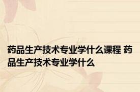药品生产技术专业学什么课程 药品生产技术专业学什么