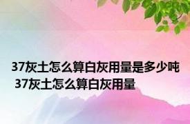 37灰土怎么算白灰用量是多少吨 37灰土怎么算白灰用量