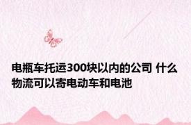 电瓶车托运300块以内的公司 什么物流可以寄电动车和电池