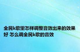 全民k歌里怎样调整音效出来的效果好 怎么调全民k歌的音效