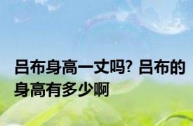 吕布身高一丈吗? 吕布的身高有多少啊