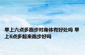 早上六点多跑步对身体有好处吗 早上6点多起来跑步好吗 