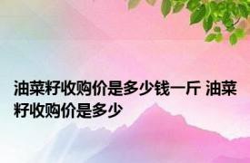 油菜籽收购价是多少钱一斤 油菜籽收购价是多少