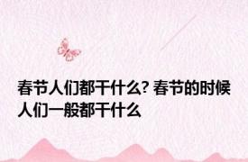 春节人们都干什么? 春节的时候人们一般都干什么