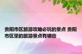贵阳市区旅游攻略必玩的景点 贵阳市区里的旅游景点有哪些