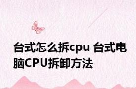 台式怎么拆cpu 台式电脑CPU拆卸方法